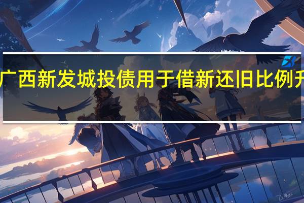 广西新发城投债用于借新还旧比例升至96.38%