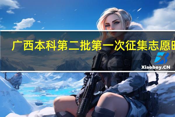 广西本科第二批第一次征集志愿时间