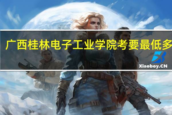 广西桂林电子工业学院考要最低多少分