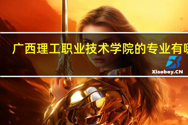 广西理工职业技术学院的专业有哪些