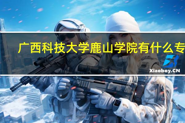 广西科技大学鹿山学院有什么专业