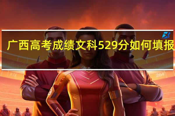 广西高考成绩文科529分如何填报志愿
