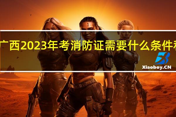 广西2023年考消防证需要什么条件和要求