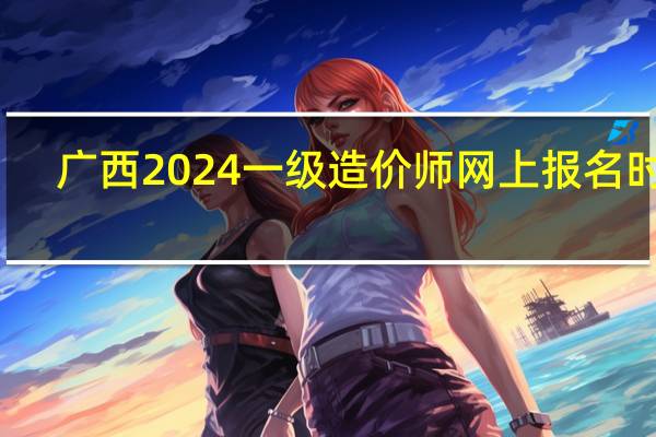 广西2024一级造价师网上报名时间