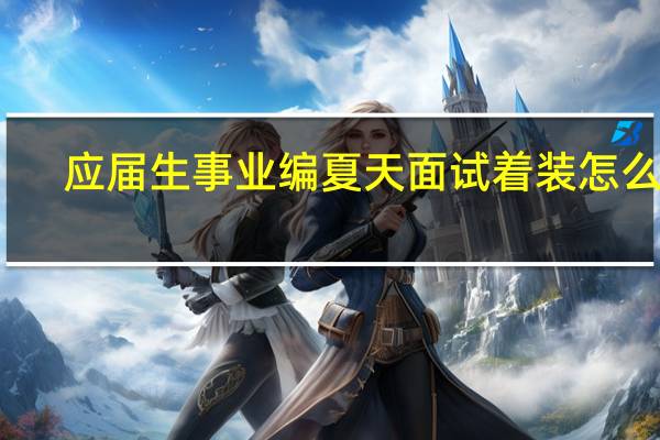 应届生事业编夏天面试着装怎么办
