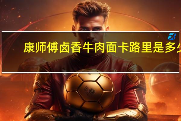 康师傅 卤香牛肉面卡路里是多少