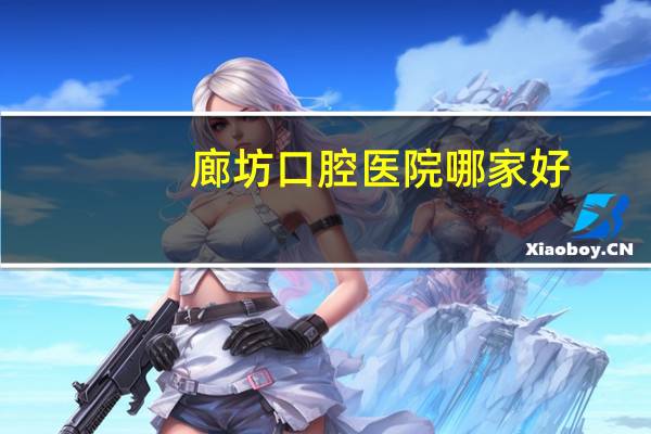 廊坊口腔医院哪家好，廊坊卫生职业学院口腔医学怎么样