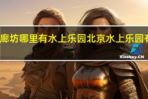 廊坊哪里有水上乐园 北京水上乐园有哪些