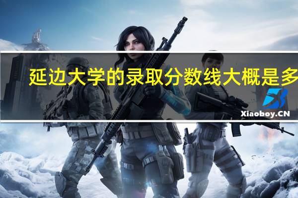 延边大学的录取分数线大概是多少