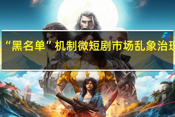 建立“黑名单”机制 微短剧市场乱象治理再进一步