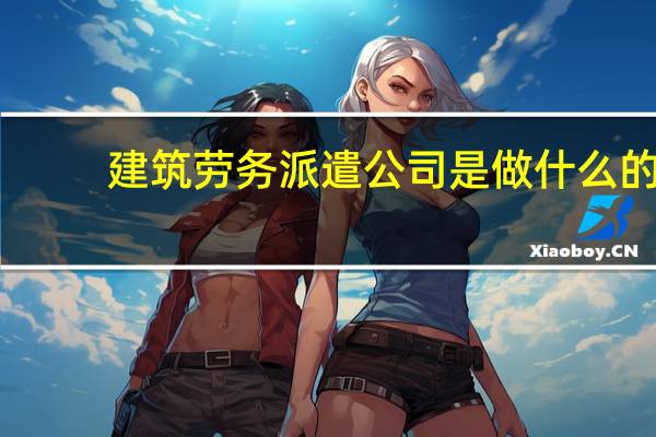 建筑劳务派遣公司是做什么的(劳务派遣公司是做什么的)