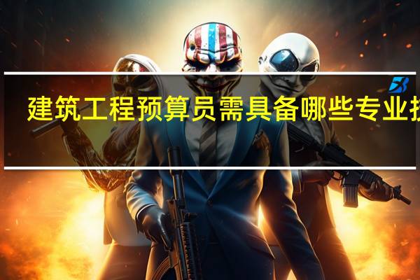 建筑工程预算员需具备哪些专业技能