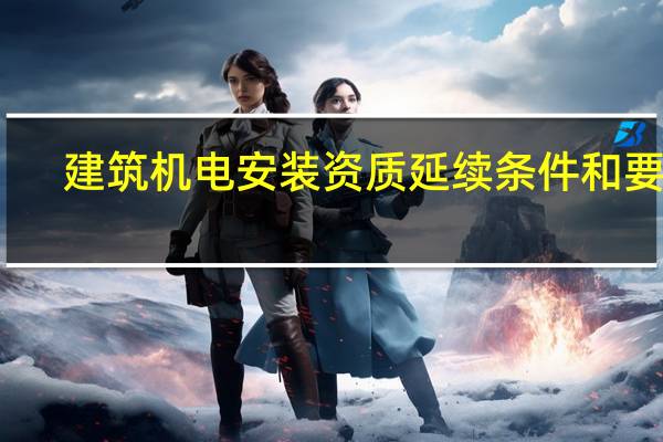 建筑机电安装资质延续条件和要求