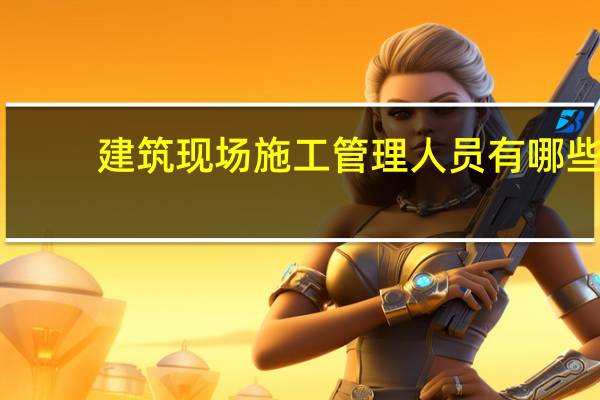 建筑现场施工管理人员有哪些