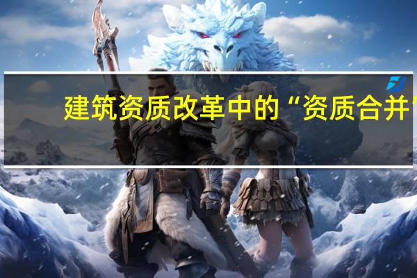 建筑资质改革中的“资质合并”,合并的是什么