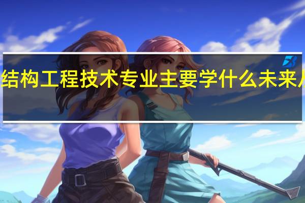 建筑钢结构工程技术专业主要学什么 未来从事什么工作