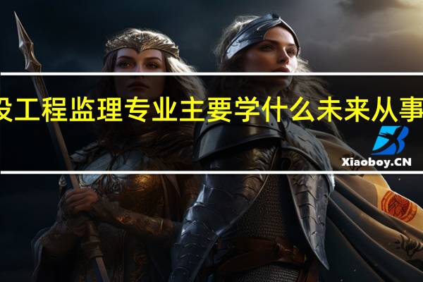 建设工程监理专业主要学什么 未来从事什么工作