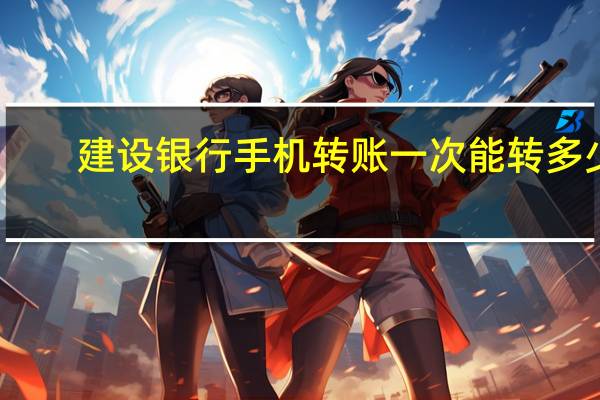 建设银行手机转账一次能转多少（建设银行手机转账）
