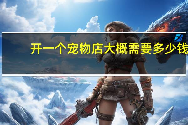 开一个宠物店大概需要多少钱
