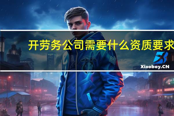开劳务公司需要什么资质要求（开劳务公司需要什么资质）