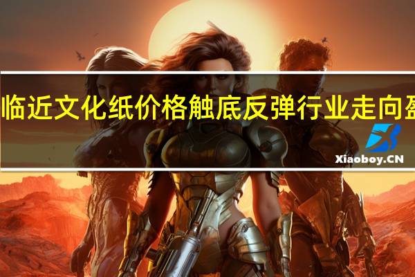 开学季临近文化纸价格触底反弹 行业走向盈利有望实现