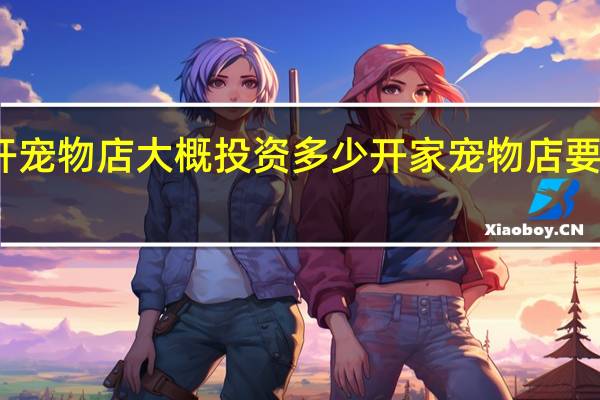 开宠物店大概投资多少 开家宠物店要多少钱