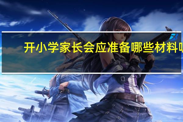 开小学家长会应准备哪些材料呢（开小学家长会应准备哪些材料）