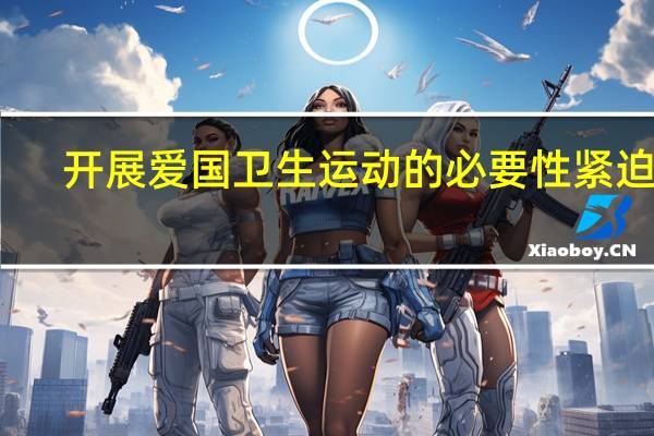 开展爱国卫生运动的必要性紧迫性（开展爱国卫生运动的意义）