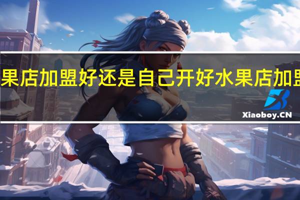 开水果店加盟好还是自己开好 水果店加盟无加盟费