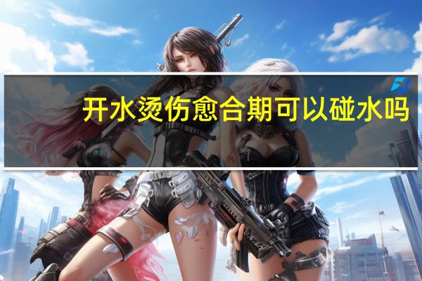 开水烫伤愈合期可以碰水吗(开水烫伤可以用牙膏吗)