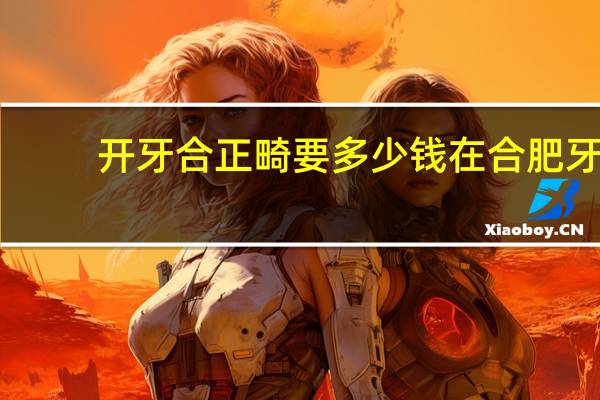 开牙合正畸要多少钱 在合肥牙齿正畸一共要花多少钱