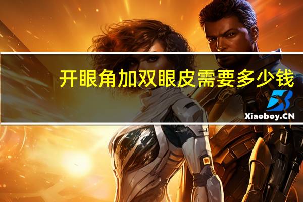 开眼角加双眼皮需要多少钱？双眼皮和开眼角一起一共多少钱