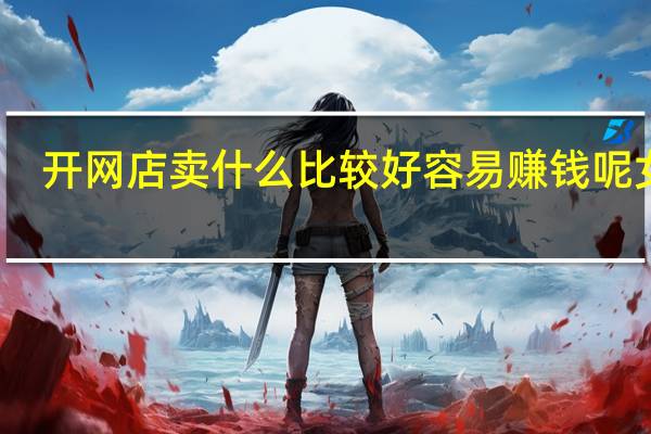 开网店卖什么比较好 容易赚钱呢女生(开网店卖什么比较好 容易赚钱呢)