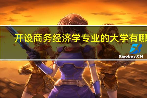 开设商务经济学专业的大学有哪些,开设商务经济学专业的大学有哪些