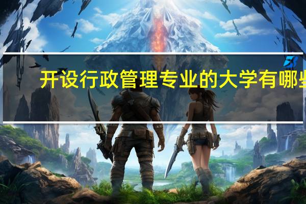 开设行政管理专业的大学有哪些,开设行政管理专业的大学有哪些