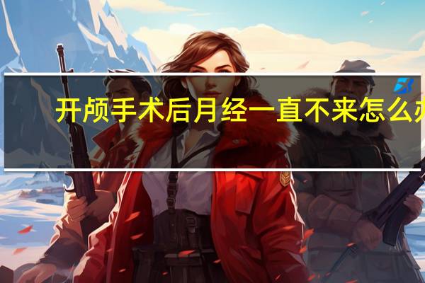 开颅手术后月经一直不来怎么办(月经一直不来怎么办)