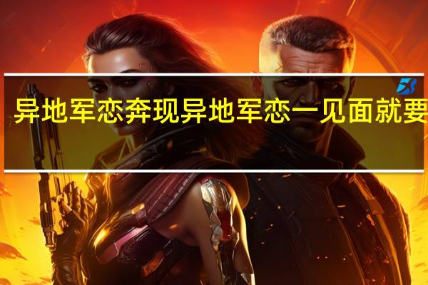 异地军恋奔现 异地军恋一见面就要八次
