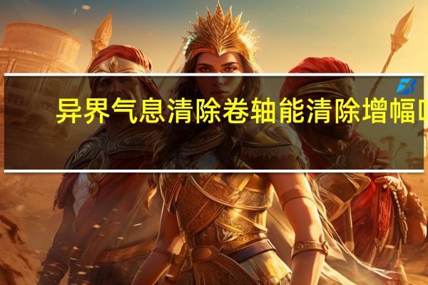 异界气息清除卷轴能清除增幅吗（异界气息清除卷轴怎么获得）