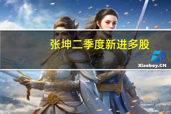 张坤二季度新进多股:对前景没有理由悲观目前市场的估值水平很有吸引力