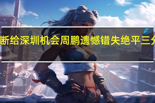 张宁最后时刻被抢断给深圳机会 周鹏遗憾错失绝平三分很自责 山西加时逆转胜