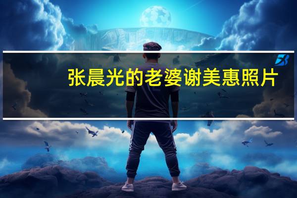 张晨光的老婆谢美惠照片（张晨光的老婆）