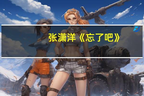 张潇洋《忘了吧》(忘了吧 张潇洋)