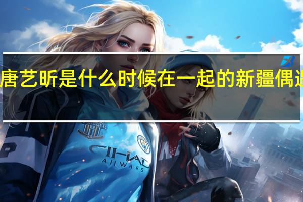 张若昀和唐艺昕是什么时候在一起的 新疆偶遇张若昀唐艺昕