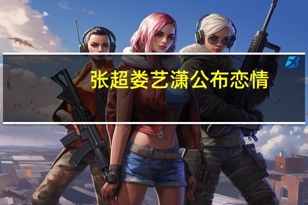 张超娄艺潇公布恋情（张超娄艺潇）