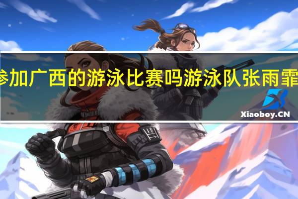 张雨霏参加广西的游泳比赛吗 游泳队张雨霏有男朋友了吗