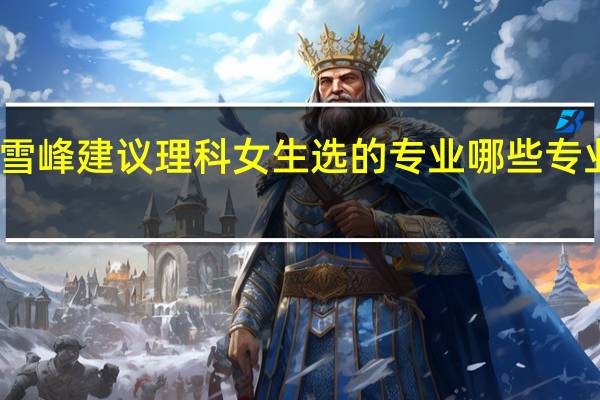 张雪峰建议理科女生选的专业 哪些专业前景好