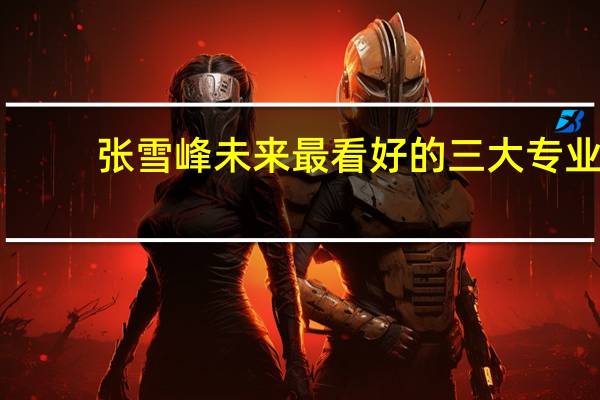 张雪峰未来最看好的三大专业-看似冷门实际吃香的专业