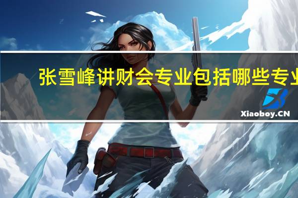 张雪峰讲财会专业包括哪些专业
