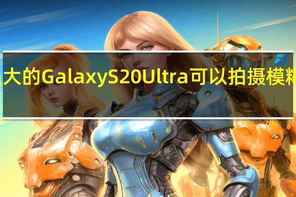 强大的GalaxyS20Ultra可以拍摄模糊的照片