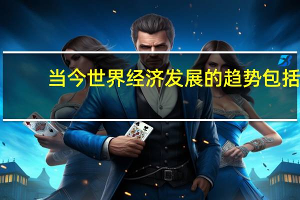 当今世界经济发展的趋势包括（当今世界经济发展的基本趋势和特点是什么）